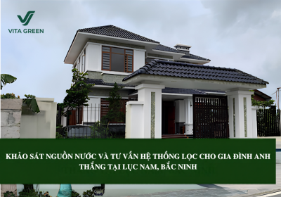 KHẢO SÁT NGUỒN NƯỚC VÀ TƯ VẤN HỆ THỐNG LỌC CHO GIA ĐÌNH ANH THẮNG TẠI LỤC NAM, BẮC NINH