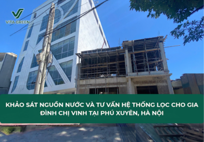 KHẢO SÁT NGUỒN NƯỚC VÀ TƯ VẤN HỆ THỐNG LỌC CHO GIA ĐÌNH CHỊ VINH TẠI PHÚ XUYÊN, HÀ NỘI
